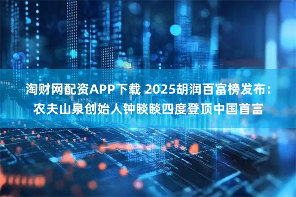 淘财网配资APP下载 2025胡润百富榜发布：农夫山泉创始人钟睒睒四度登顶中国首富