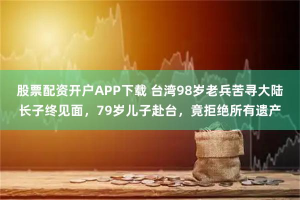 股票配资开户APP下载 台湾98岁老兵苦寻大陆长子终见面，79岁儿子赴台，竟拒绝所有遗产