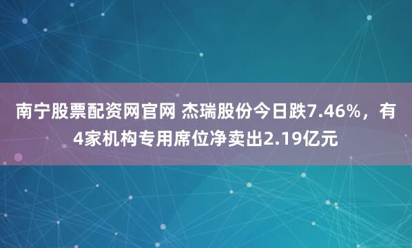 南宁股票配资网官网 杰瑞股份今日跌7.46%，有4家机构专用席位净卖出2.19亿元