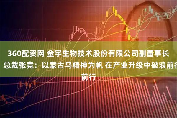 360配资网 金宇生物技术股份有限公司副董事长、总裁张竞：以蒙古马精神为帆 在产业升级中破浪前行