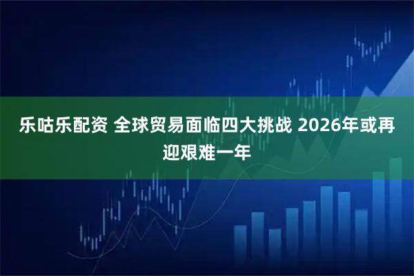 乐咕乐配资 全球贸易面临四大挑战 2026年或再迎艰难一年