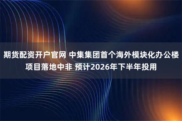 期货配资开户官网 中集集团首个海外模块化办公楼项目落地中非 预计2026年下半年投用