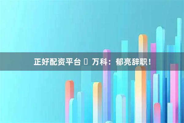 正好配资平台 ​万科：郁亮辞职！