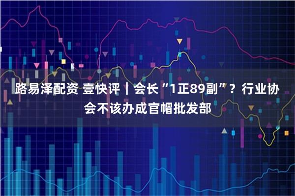 路易泽配资 壹快评｜会长“1正89副”？行业协会不该办成官帽批发部