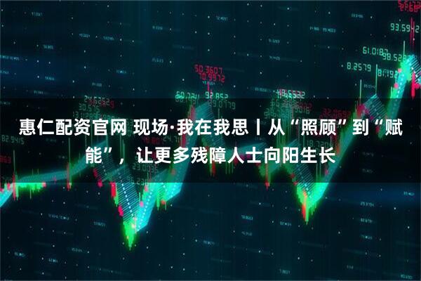 惠仁配资官网 现场·我在我思丨从“照顾”到“赋能”，让更多残障人士向阳生长
