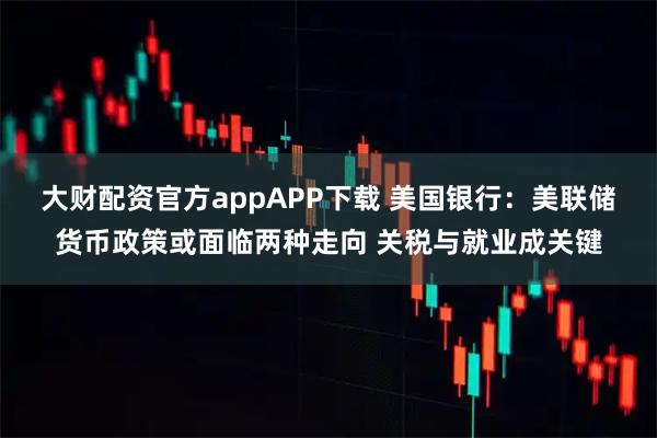 大财配资官方appAPP下载 美国银行：美联储货币政策或面临两种走向 关税与就业成关键