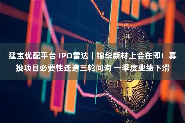 建宝优配平台 IPO雷达｜锦华新材上会在即！募投项目必要性连遭三轮问询 一季度业绩下滑