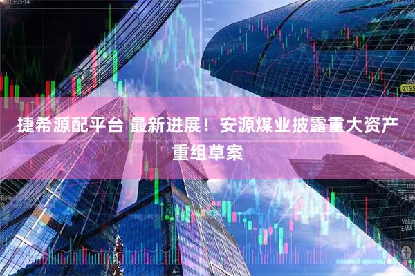 捷希源配平台 最新进展！安源煤业披露重大资产重组草案