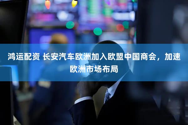 鸿运配资 长安汽车欧洲加入欧盟中国商会，加速欧洲市场布局