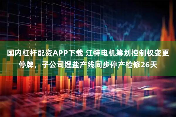 国内杠杆配资APP下载 江特电机筹划控制权变更停牌，子公司锂盐产线同步停产检修26天