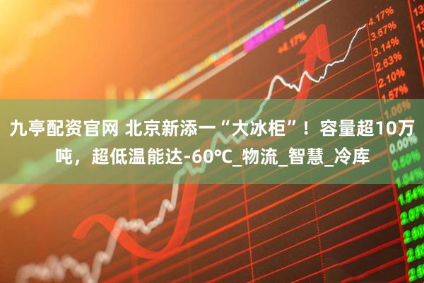 九亭配资官网 北京新添一“大冰柜”！容量超10万吨，超低温能达-60℃_物流_智慧_冷库