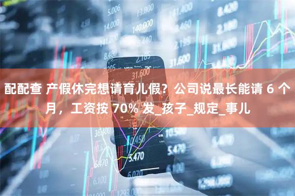 配配查 产假休完想请育儿假？公司说最长能请 6 个月，工资按 70% 发_孩子_规定_事儿