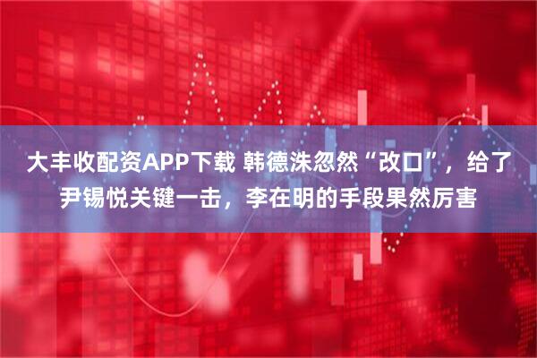 大丰收配资APP下载 韩德洙忽然“改口”，给了尹锡悦关键一击，李在明的手段果然厉害