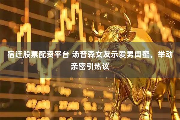 宿迁股票配资平台 汤普森女友示爱男闺蜜，举动亲密引热议