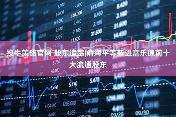 投牛策略官网 股东追踪|俞海平等新进富乐德前十大流通股东
