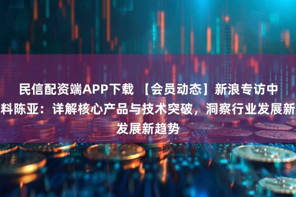 民信配资端APP下载 【会员动态】新浪专访中隅涂料陈亚：详解核心产品与技术突破，洞察行业发展新趋势