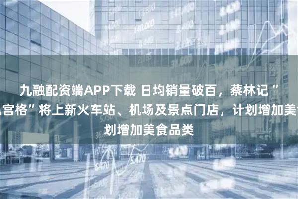 九融配资端APP下载 日均销量破百，蔡林记“过早九宫格”将上新火车站、机场及景点门店，计划增加美食品类